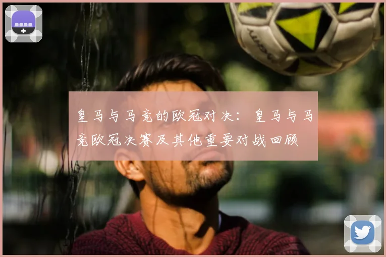 皇马与马竞的欧冠对决：皇马与马竞欧冠决赛及其他重要对战回顾