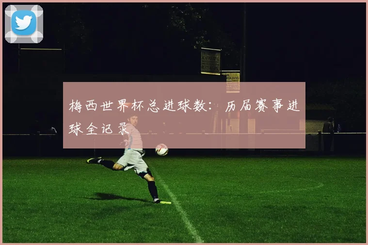 梅西世界杯总进球数：历届赛事进球全记录